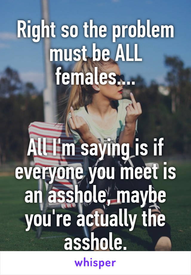 Right so the problem must be ALL females....


All I'm saying is if everyone you meet is an asshole, maybe you're actually the asshole.
