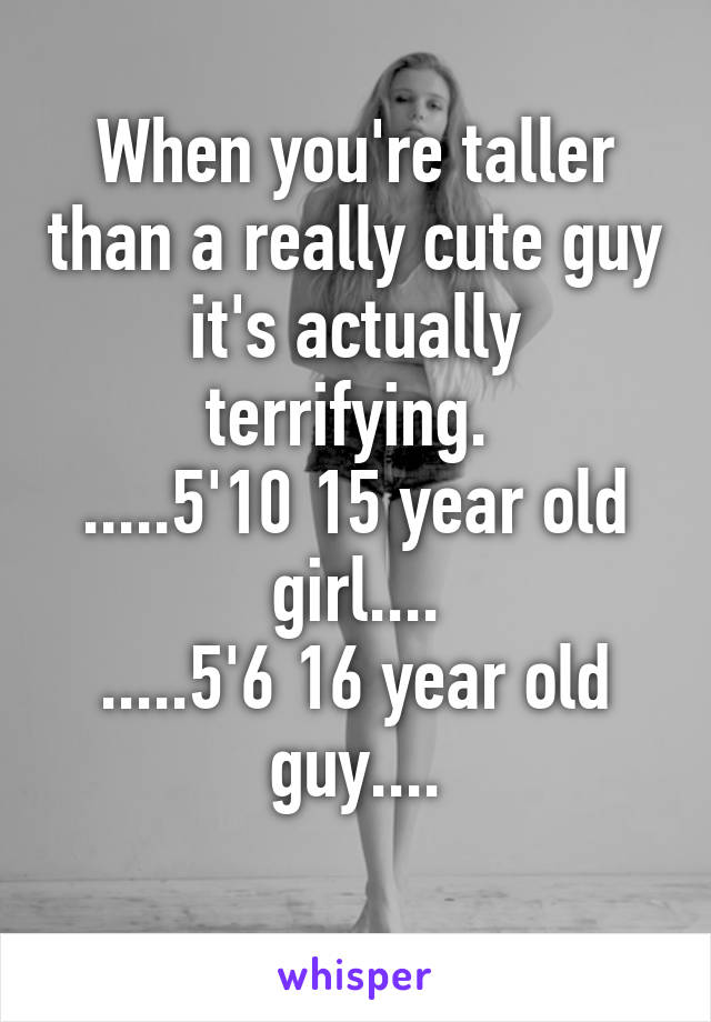 When you're taller than a really cute guy it's actually terrifying. 
.....5'10 15 year old girl....
.....5'6 16 year old guy....
