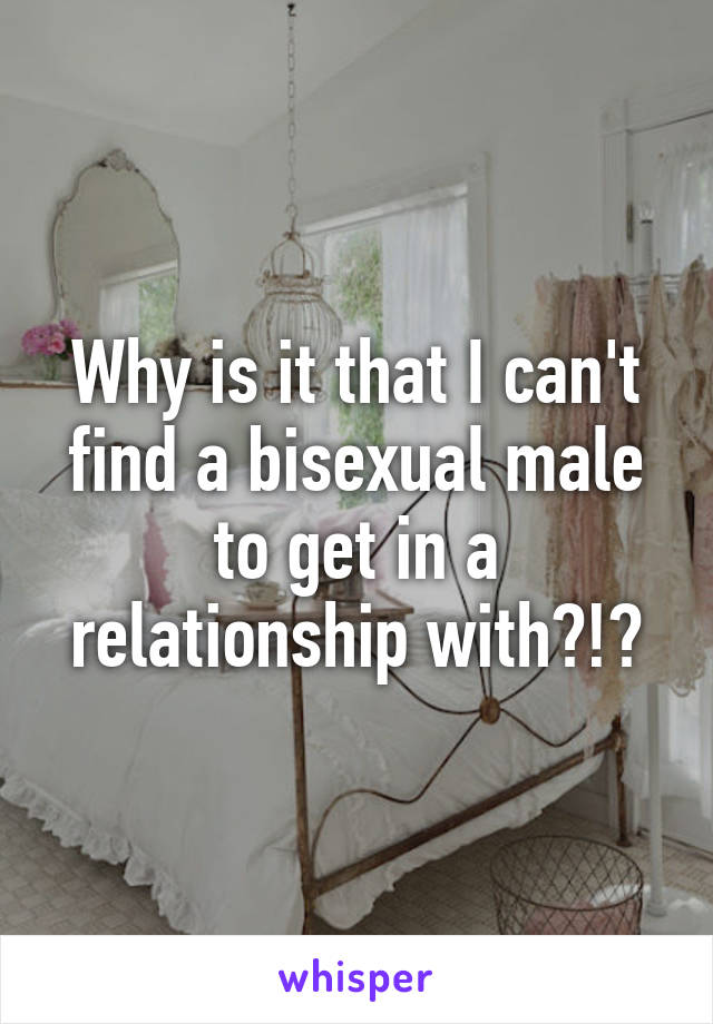 Why is it that I can't find a bisexual male to get in a relationship with?!?