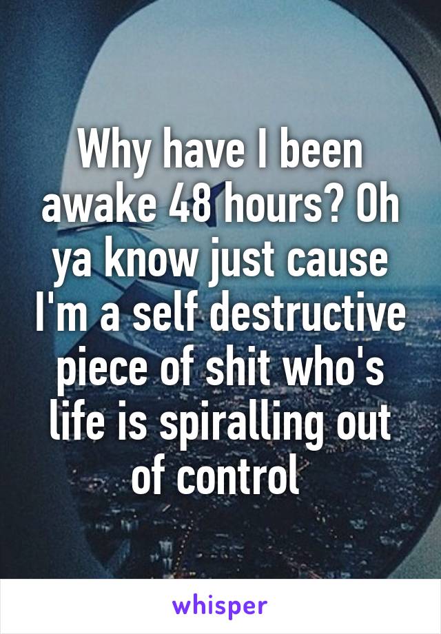 Why have I been awake 48 hours? Oh ya know just cause I'm a self destructive piece of shit who's life is spiralling out of control 