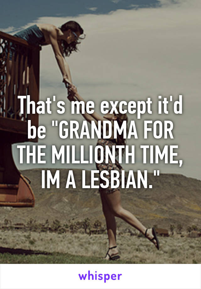 That's me except it'd be "GRANDMA FOR THE MILLIONTH TIME, IM A LESBIAN."