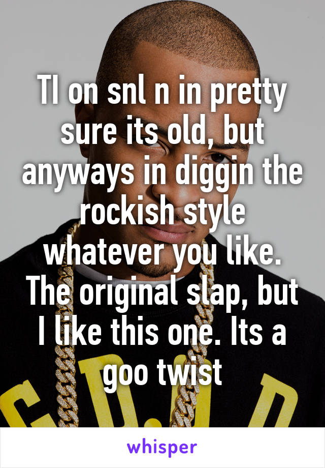 TI on snl n in pretty sure its old, but anyways in diggin the rockish style whatever you like. The original slap, but I like this one. Its a goo twist