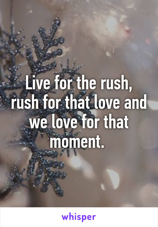 Live for the rush, rush for that love and we love for that moment. 