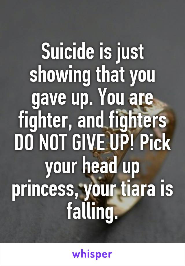 Suicide is just showing that you gave up. You are fighter, and fighters DO NOT GIVE UP! Pick your head up princess, your tiara is falling.