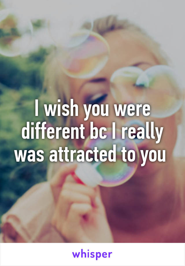 I wish you were different bc I really was attracted to you 