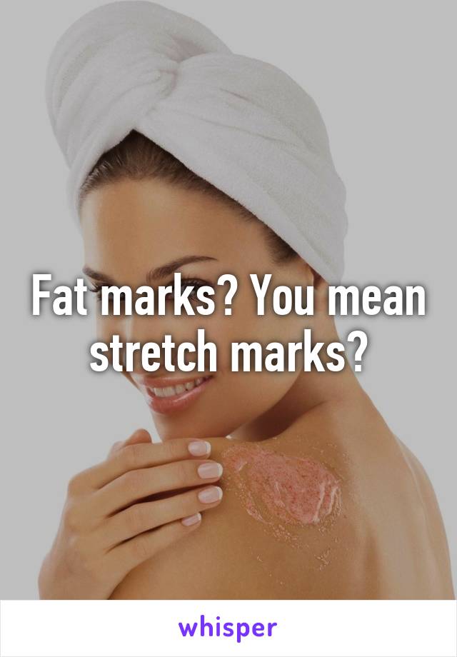 Fat marks? You mean stretch marks?