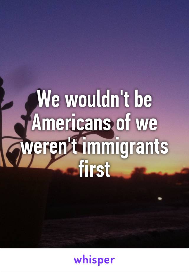 We wouldn't be Americans of we weren't immigrants first