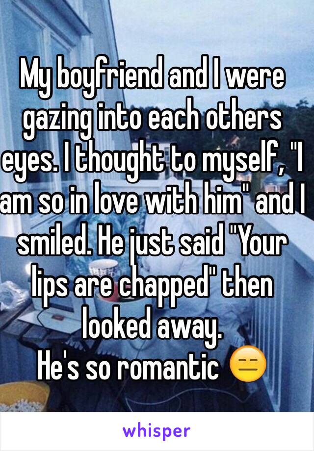 My boyfriend and I were gazing into each others eyes. I thought to myself, "I am so in love with him" and I smiled. He just said "Your lips are chapped" then looked away.
He's so romantic 😑 