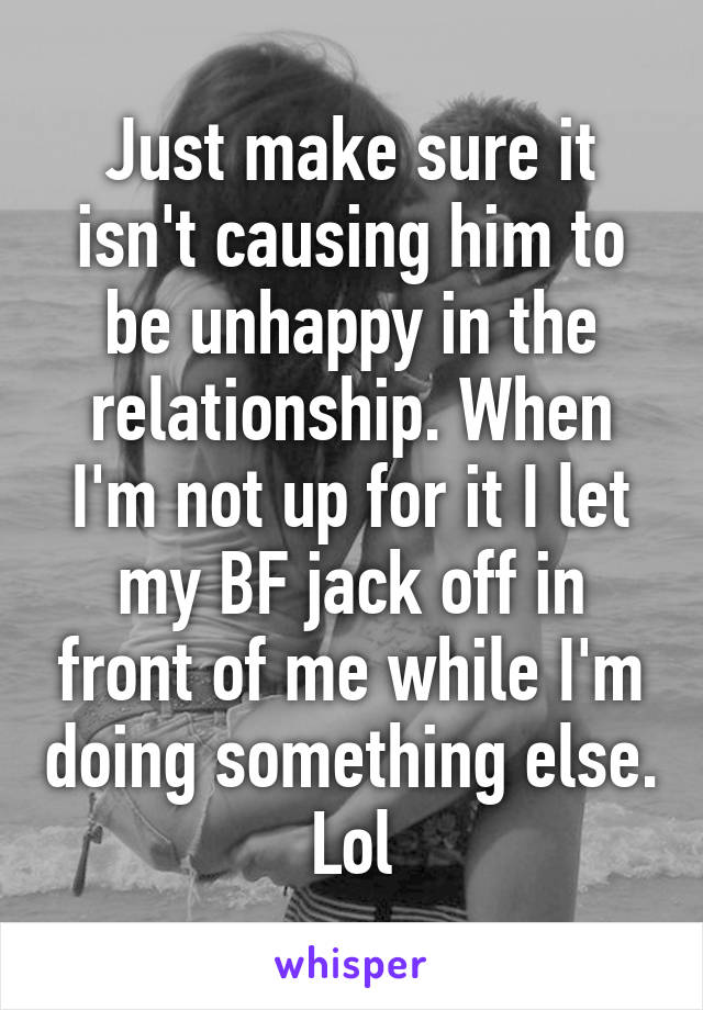 Just make sure it isn't causing him to be unhappy in the relationship. When I'm not up for it I let my BF jack off in front of me while I'm doing something else. Lol
