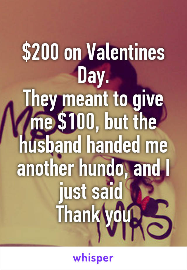 $200 on Valentines Day.
They meant to give me $100, but the husband handed me another hundo, and I just said 
Thank you