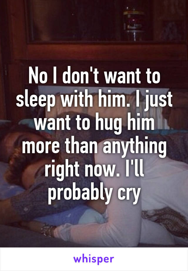 No I don't want to sleep with him. I just want to hug him more than anything right now. I'll probably cry