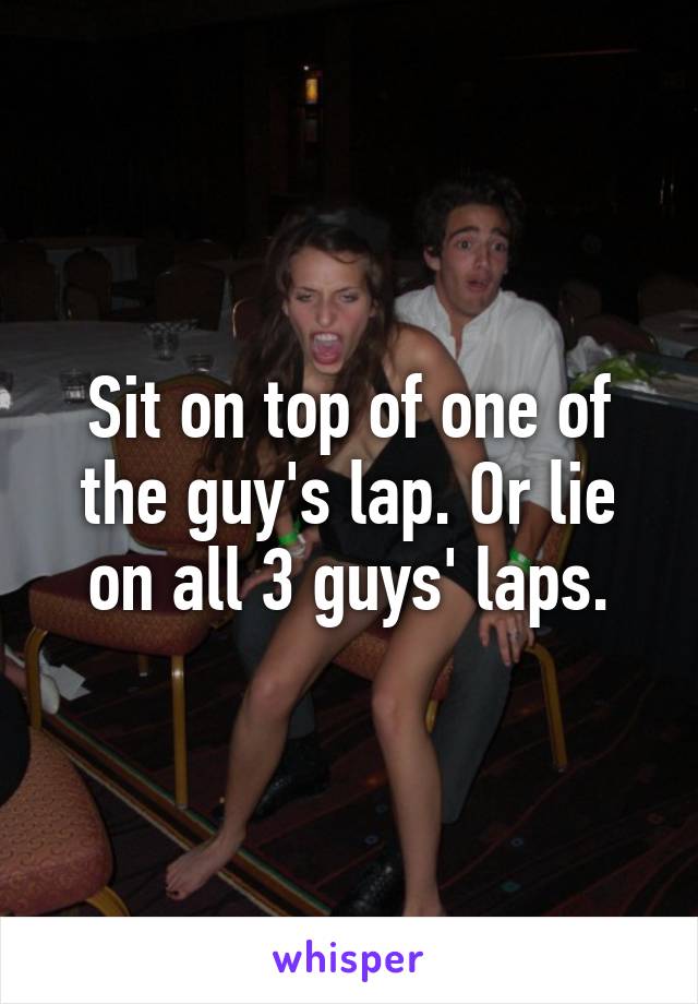 Sit on top of one of the guy's lap. Or lie on all 3 guys' laps.