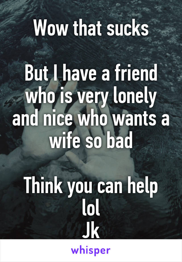 Wow that sucks

But I have a friend who is very lonely and nice who wants a wife so bad

Think you can help lol
Jk