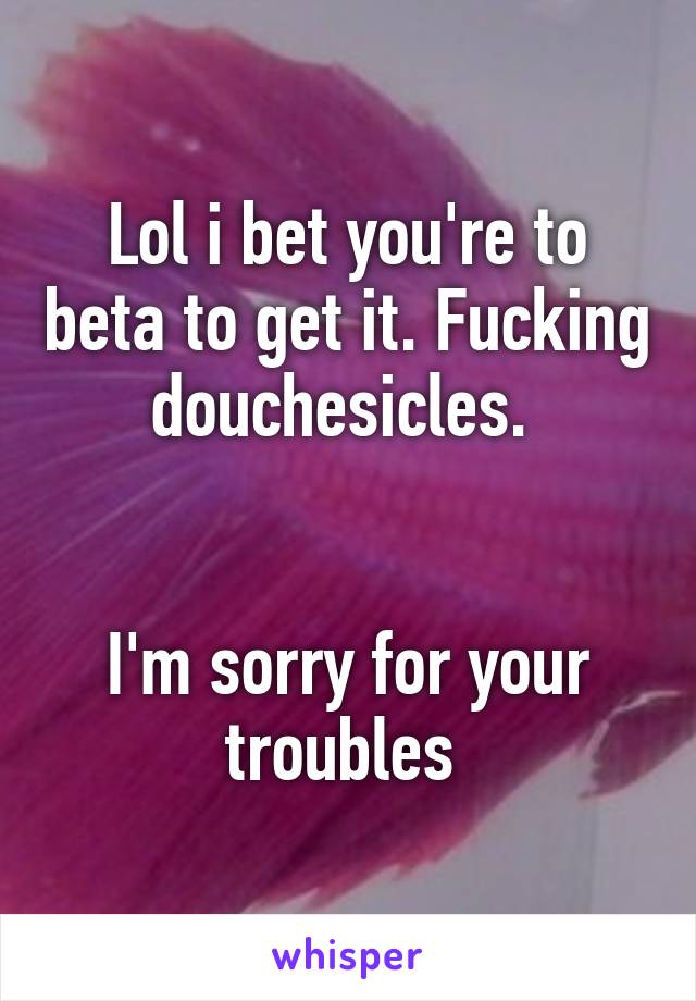 Lol i bet you're to beta to get it. Fucking douchesicles. 


I'm sorry for your troubles 