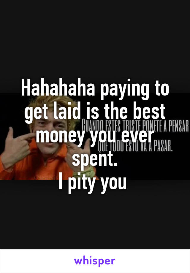 Hahahaha paying to get laid is the best money you ever spent.
I pity you 