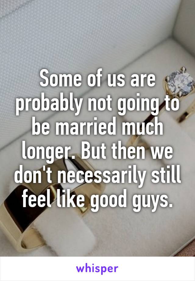 Some of us are probably not going to be married much longer. But then we don't necessarily still feel like good guys.