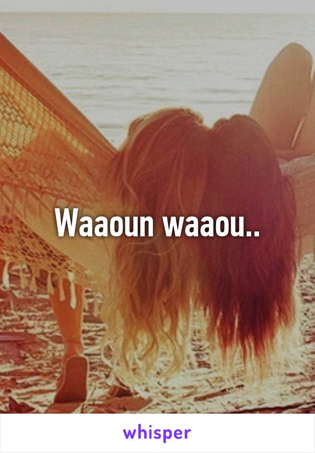 Waaoun waaou..