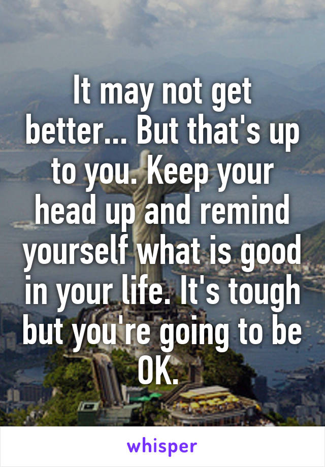 It may not get better... But that's up to you. Keep your head up and remind yourself what is good in your life. It's tough but you're going to be OK. 