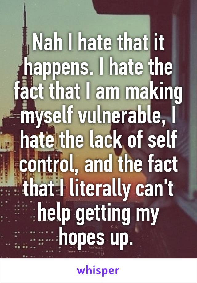 Nah I hate that it happens. I hate the fact that I am making myself vulnerable, I hate the lack of self control, and the fact that I literally can't help getting my hopes up. 