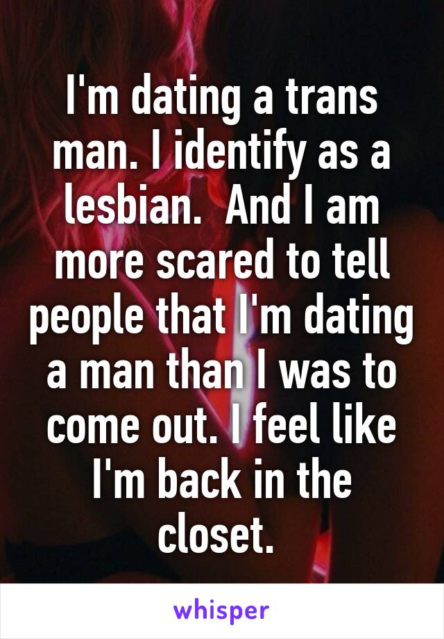 I'm dating a trans man. I identify as a lesbian.  And I am more scared to tell people that I'm dating a man than I was to come out. I feel like I'm back in the closet. 