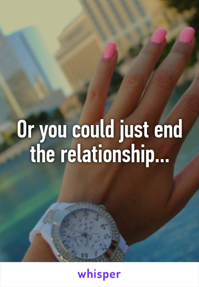 Or you could just end the relationship...