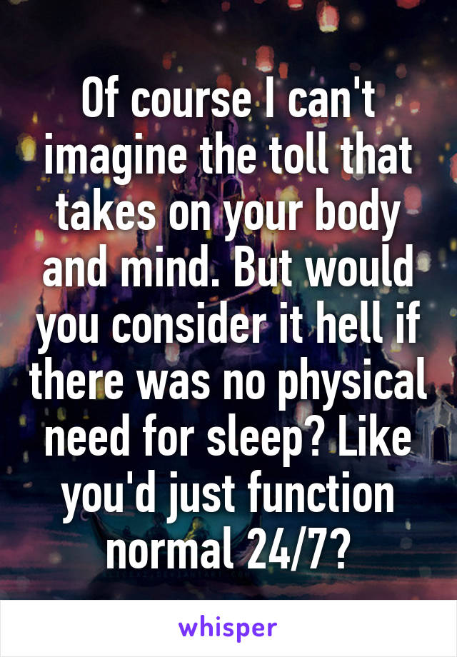 Of course I can't imagine the toll that takes on your body and mind. But would you consider it hell if there was no physical need for sleep? Like you'd just function normal 24/7?
