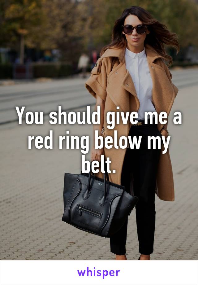 You should give me a red ring below my belt.
