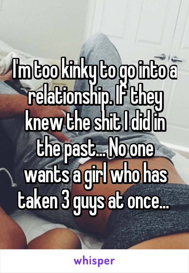 I'm too kinky to go into a relationship. If they knew the shit I did in the past... No one wants a girl who has taken 3 guys at once... 