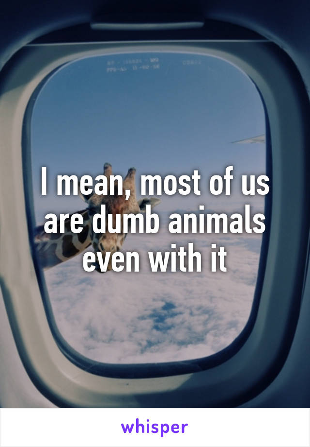 I mean, most of us are dumb animals even with it