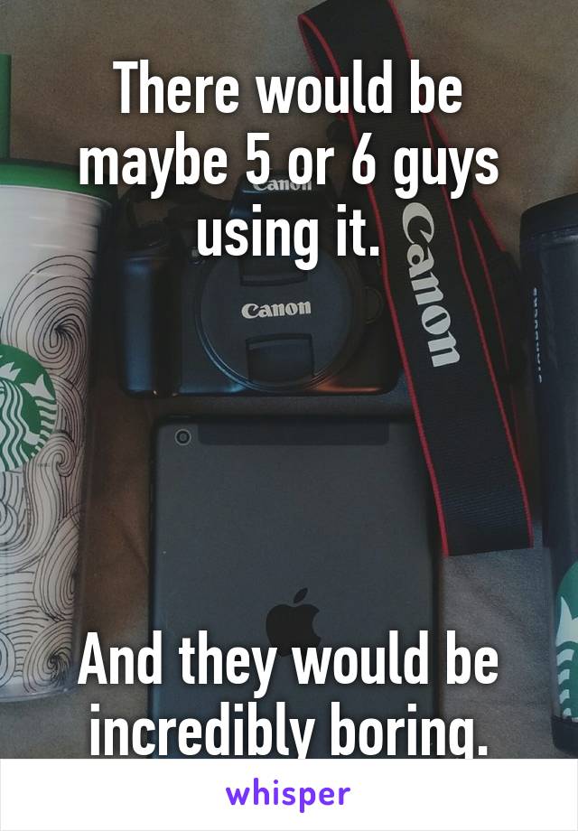 There would be maybe 5 or 6 guys using it.





And they would be incredibly boring.