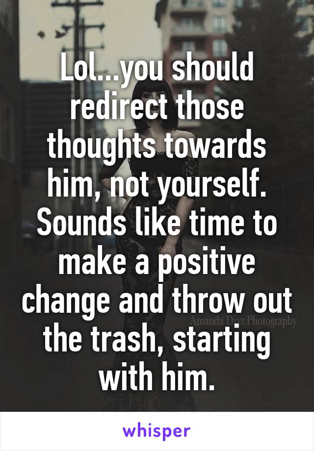 Lol...you should redirect those thoughts towards him, not yourself. Sounds like time to make a positive change and throw out the trash, starting with him.