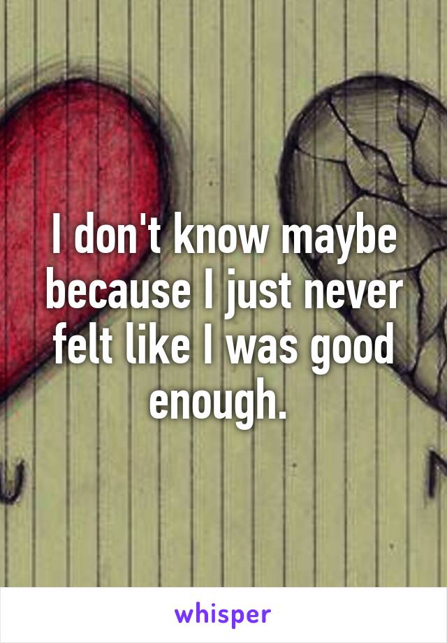 I don't know maybe because I just never felt like I was good enough. 