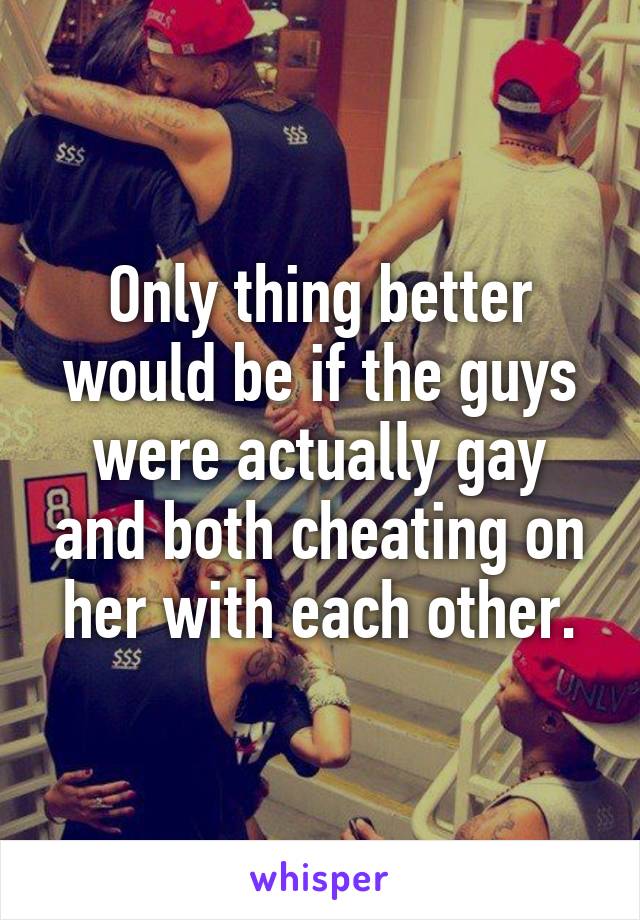 Only thing better would be if the guys were actually gay and both cheating on her with each other.