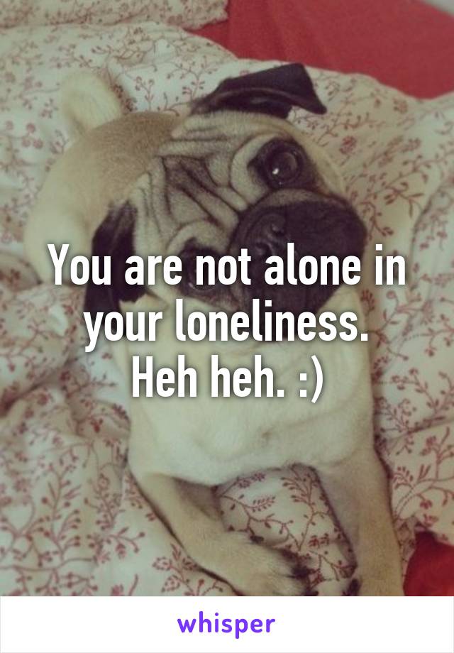 You are not alone in your loneliness.
Heh heh. :)