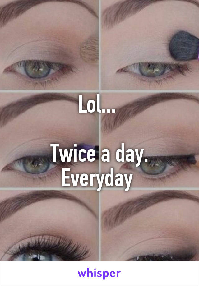 Lol... 

Twice a day. Everyday 
