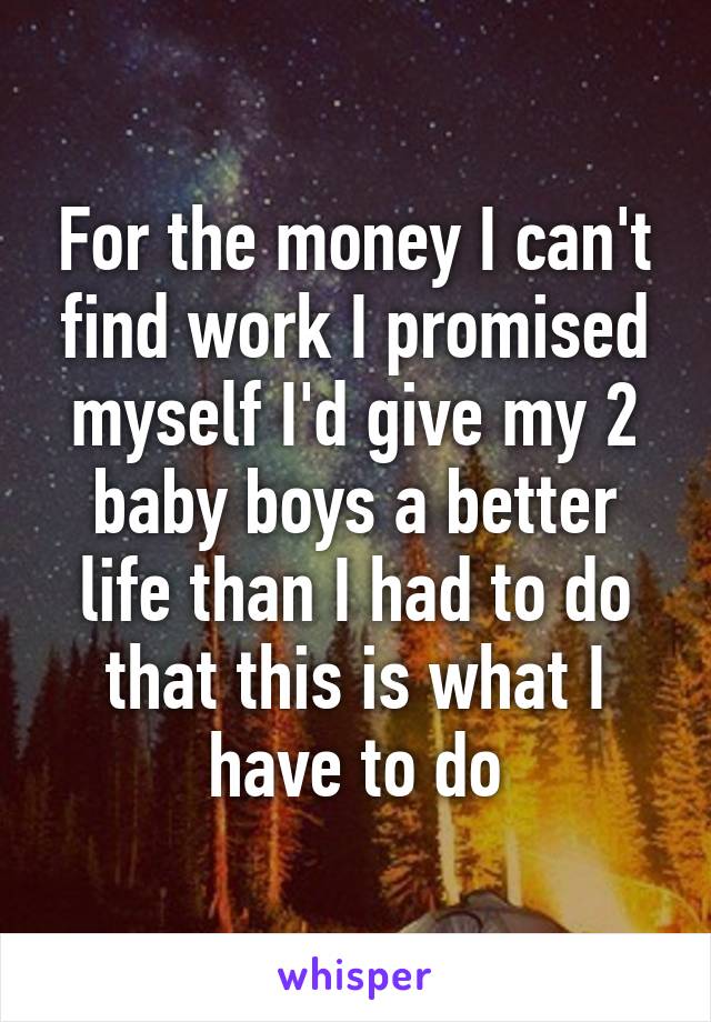 For the money I can't find work I promised myself I'd give my 2 baby boys a better life than I had to do that this is what I have to do