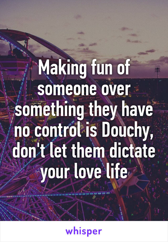 Making fun of someone over something they have no control is Douchy, don't let them dictate your love life