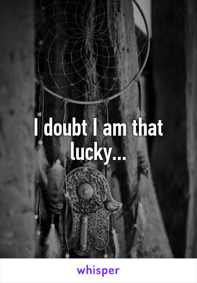 I doubt I am that lucky...