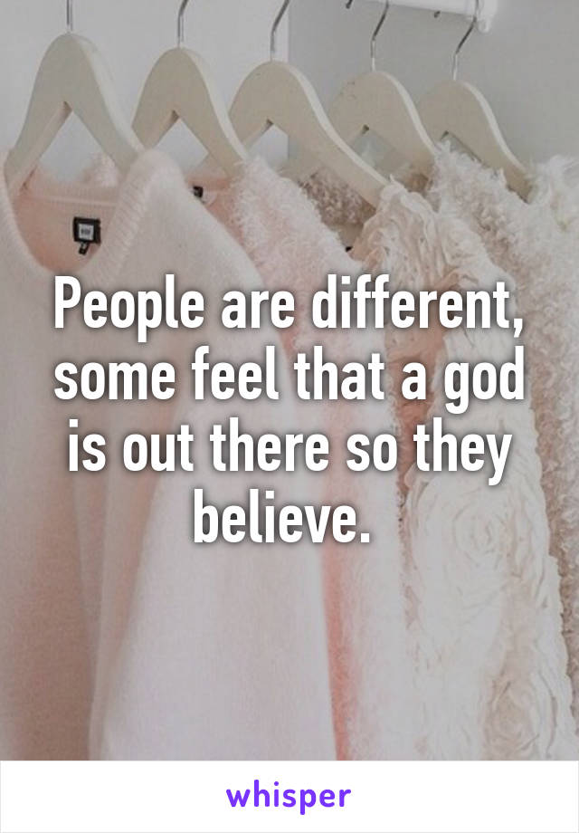 People are different, some feel that a god is out there so they believe. 