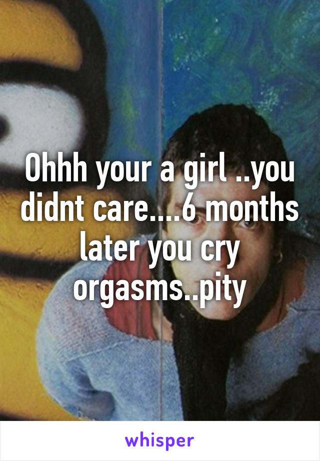 Ohhh your a girl ..you didnt care....6 months later you cry orgasms..pity