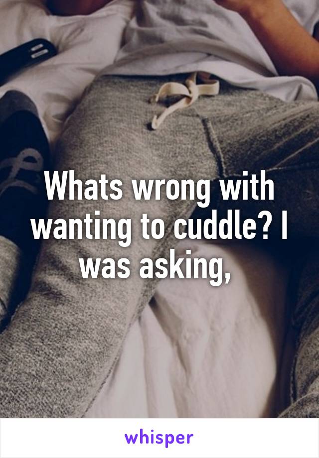Whats wrong with wanting to cuddle? I was asking, 