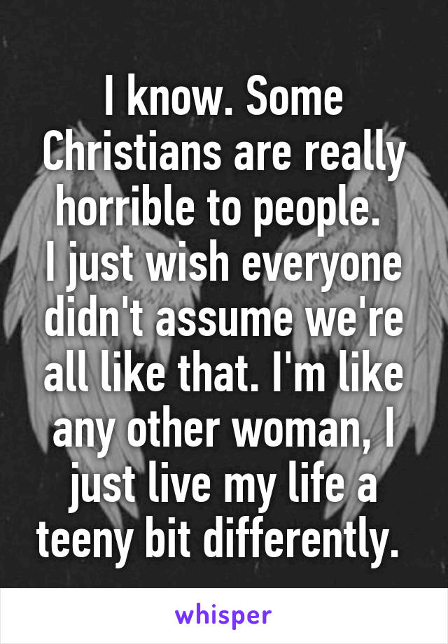 I know. Some Christians are really horrible to people. 
I just wish everyone didn't assume we're all like that. I'm like any other woman, I just live my life a teeny bit differently. 