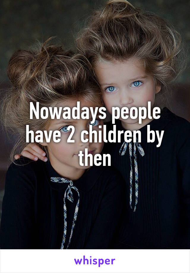 Nowadays people have 2 children by then