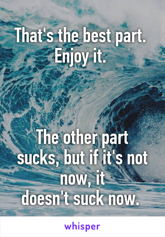 That's the best part. 
Enjoy it. 



The other part sucks, but if it's not now, it
doesn't suck now. 