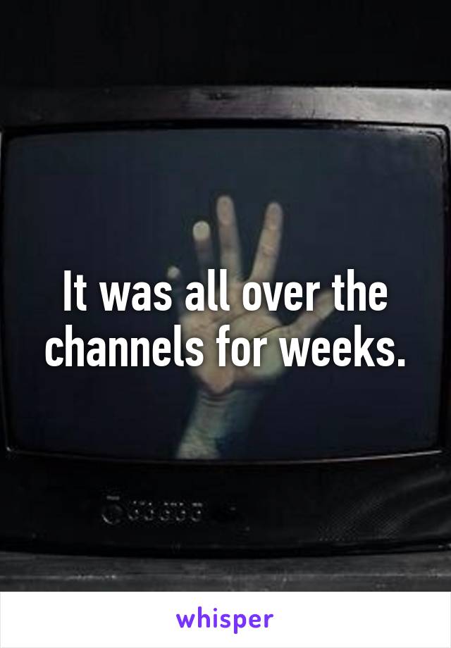 It was all over the channels for weeks.