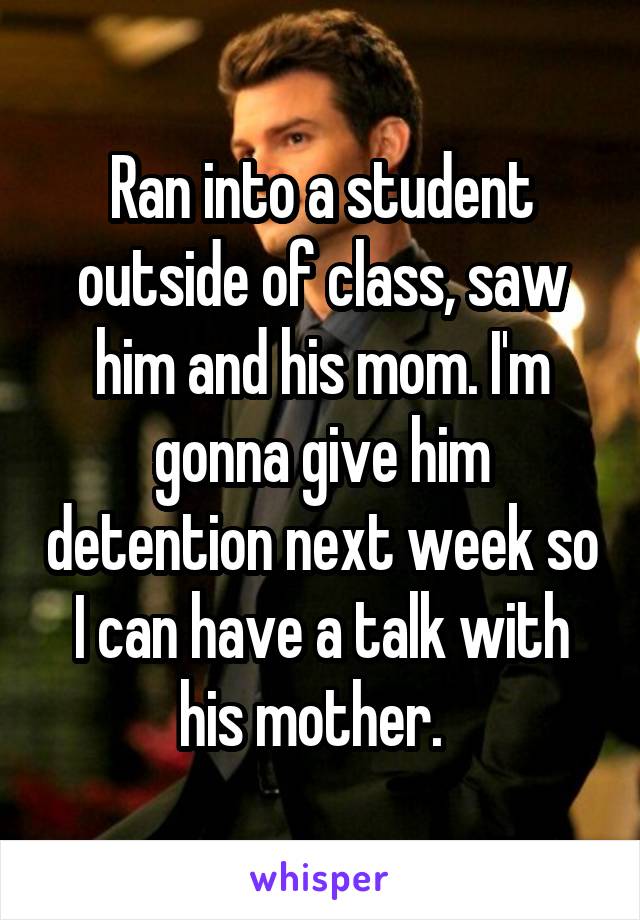 Ran into a student outside of class, saw him and his mom. I'm gonna give him detention next week so I can have a talk with his mother.  