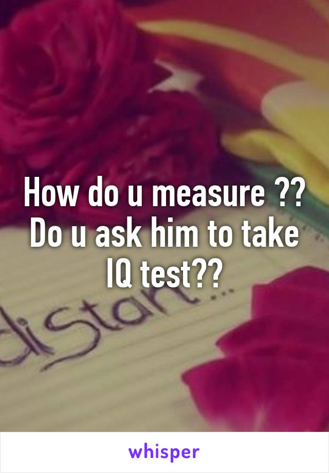 How do u measure ?? Do u ask him to take IQ test??