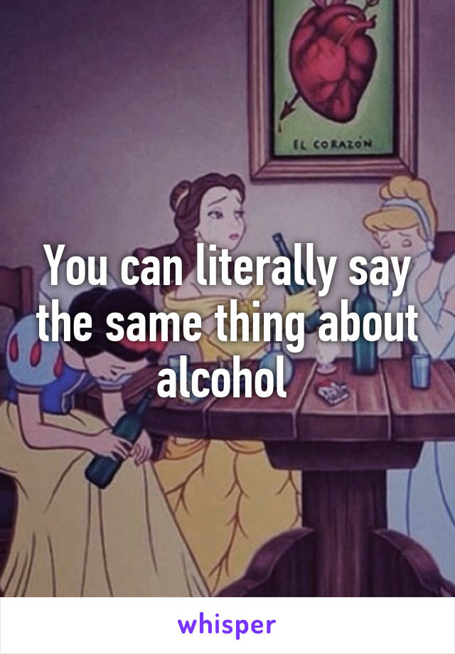 You can literally say the same thing about alcohol 