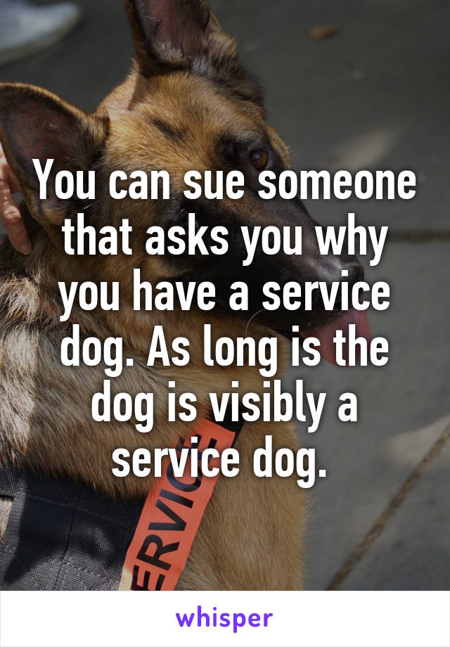 You can sue someone that asks you why you have a service dog. As long is the dog is visibly a service dog. 