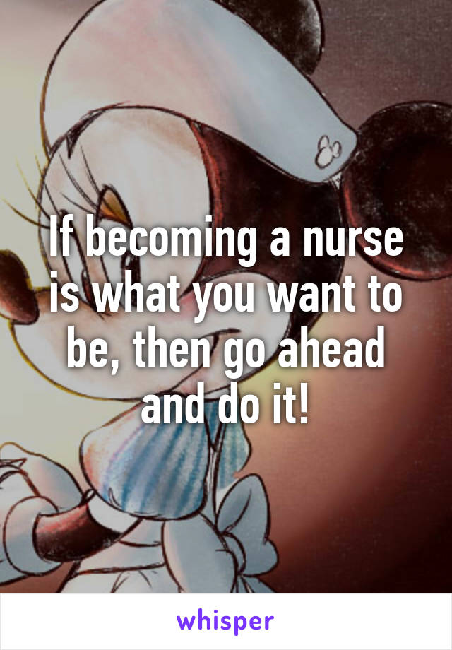 If becoming a nurse is what you want to be, then go ahead and do it!
